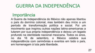 GUERRA DA INDEPENDÊNCIA
27
A Guerra da Independência do México não apenas libertou
o país do domínio colonial, mas também deu início a um
período de transformação política e social. Foi um
movimento que inspirou outras nações latino-americanas a
lutarem por sua própria independência e deixou um legado
profundo na identidade nacional mexicana. Todos os anos,
no dia 16 de setembro, o México celebra sua
independência com cerimônias e eventos em todo o país,
em homenagem à luta pela liberdade.
Importância
 
