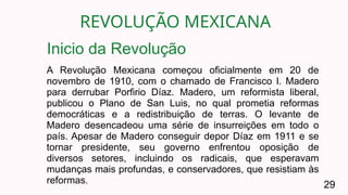 REVOLUÇÃO MEXICANA
29
A Revolução Mexicana começou oficialmente em 20 de
novembro de 1910, com o chamado de Francisco I. Madero
para derrubar Porfirio Díaz. Madero, um reformista liberal,
publicou o Plano de San Luis, no qual prometia reformas
democráticas e a redistribuição de terras. O levante de
Madero desencadeou uma série de insurreições em todo o
país. Apesar de Madero conseguir depor Díaz em 1911 e se
tornar presidente, seu governo enfrentou oposição de
diversos setores, incluindo os radicais, que esperavam
mudanças mais profundas, e conservadores, que resistiam às
reformas.
Inicio da Revolução
 