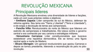REVOLUÇÃO MEXICANA
30
A Revolução Mexicana envolveu uma diversidade de líderes e facções,
cada um com suas próprias visões e objetivos:
• Emiliano Zapata: Líder camponês do sul do México, defensor da
reforma agrária. Seu lema era "Tierra y Libertad" ("Terra e Liberdade"),
e ele exigia a devolução de terras aos camponeses.
• Pancho Villa: Revolucionário do norte do México que liderava um
exército de camponeses e trabalhadores. Ele lutava contra o governo
central e era conhecido por seu carisma e estratégias militares.
•Venustiano Carranza: Líder constitucionalista que buscava
estabelecer uma república democrática. Ele se tornou uma figura
central após a morte de Madero.
• Álvaro Obregón: Um general revolucionário que apoiou Carranza e
depois se tornou presidente, liderando a reconstrução do país no pós-
revolução.
Principais lideres
 