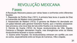 REVOLUÇÃO MEXICANA
31
A Revolução Mexicana passou por várias fases e confrontos entre diferentes
facções:
1. Deposição de Porfirio Díaz (1911): A primeira fase levou à queda de Díaz
e à ascensão de Madero como presidente.
2. Assassinato de Madero (1913): O governo de Madero foi derrubado em
um golpe liderado pelo general Victoriano Huerta, que o mandou assassinar.
Isso provocou uma nova fase de luta entre Huerta e os revolucionários.
3. Derrota de Huerta (1914): As forças revolucionárias de Villa, Zapata,
Carranza e Obregón derrotaram Huerta, mas divergências entre os líderes
revolucionários levaram a novos conflitos.
4. Guerra entre Facções: Os revolucionários entraram em conflito uns com
os outros, especialmente entre as forças de Carranza, Villa e Zapata.
Fases
 