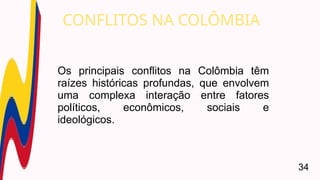Os principais conflitos na Colômbia têm
raízes históricas profundas, que envolvem
uma complexa interação entre fatores
políticos, econômicos, sociais e
ideológicos.
CONFLITOS NA COLÔMBIA
34
 