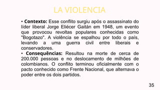 LA VIOLENCIA
35
• Contexto: Esse conflito surgiu após o assassinato do
líder liberal Jorge Eliécer Gaitán em 1948, um evento
que provocou revoltas populares conhecidas como
"Bogotazo". A violência se espalhou por todo o país,
levando a uma guerra civil entre liberais e
conservadores.
• Consequências: Resultou na morte de cerca de
200.000 pessoas e no deslocamento de milhões de
colombianos. O conflito terminou oficialmente com o
pacto conhecido como Frente Nacional, que alternava o
poder entre os dois partidos.
 