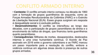 CONFLITO ARMADO INTERNO
36
• Contexto: O conflito armado interno começou na década de 1960
com a formação de grupos guerrilheiros de esquerda, como as
Forças Armadas Revolucionárias da Colômbia (FARC) e o Exército
de Libertação Nacional (ELN). Esses grupos surgiram em resposta
à desigualdade social e à exclusão política.
• Desenvolvimento: O conflito se intensificou ao longo das
décadas, com a participação de grupos paramilitares de direita e o
envolvimento do tráfico de drogas, que financiou tanto guerrilheiros
quanto paramilitares.
• Consequências: Milhares de mortes, desaparecidos, deslocados
internos e uma crise humanitária contínua. O Acordo de Paz
assinado em 2016 entre o governo colombiano e as FARC marcou
um passo importante para a resolução do conflito, embora a
violência continue em algumas áreas devido à presença de outros
grupos armados.
 