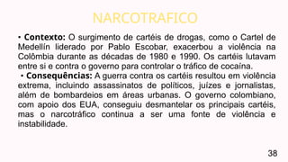 NARCOTRAFICO
38
• Contexto: O surgimento de cartéis de drogas, como o Cartel de
Medellín liderado por Pablo Escobar, exacerbou a violência na
Colômbia durante as décadas de 1980 e 1990. Os cartéis lutavam
entre si e contra o governo para controlar o tráfico de cocaína.
• Consequências: A guerra contra os cartéis resultou em violência
extrema, incluindo assassinatos de políticos, juízes e jornalistas,
além de bombardeios em áreas urbanas. O governo colombiano,
com apoio dos EUA, conseguiu desmantelar os principais cartéis,
mas o narcotráfico continua a ser uma fonte de violência e
instabilidade.
 