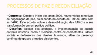 PROCESSOS DE PAZ E RECONCILIAÇÃO
40
• Contexto: Desde o início dos anos 2000, houve várias tentativas
de negociação de paz, culminando no Acordo de Paz de 2016 com
as FARC. Este acordo incluiu a desmobilização das FARC e a sua
transformação em um partido político.
• Desafios: Apesar dos avanços, a implementação do acordo
enfrenta desafios, como a violência contra ex-combatentes, líderes
sociais e defensores dos direitos humanos, além da presença
contínua de grupos armados dissidentes.
 