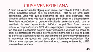 A crise na Venezuela foi algo que se iniciou por volta de 2013 e, desde
então, arrastase nesse país sul-americano. Trata-se de uma crise
econômica, uma vez que a economia do país está destruída, mas
também política, uma vez que a disputa pelo poder e o autoritarismo.
Pelo lado econômico, a grande dificuldade enfrentada pelo país é
resultado de sua dependência histórica do petróleo. Esse recurso
natural é responsável por 96% das exportações venezuelanas, o que
faz com que a economia do país seja vulnerável a variação do preço do
barril de petróleo no mercado internacional: momentos de alta no preço
do barril são acompanhados de crescimento da economia venezuelana;
e momentos de queda no preço, por dificuldade econômica. Nos
últimos anos o preço do barril tem caído e, consequentemente, o PIB
venezuelano também.
CRISE VENEZUELANA
43
 