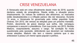 A Venezuela está em crise oficialmente desde maio de 2016, quando
declarou estado de emergência. Desde então, a situação piorou
drasticamente. Os índices de violência são altíssimos, os mercados
estão desabastecidos e a inflação parece não dar descanso. Durante
14 anos, a Venezuela foi governada pelo militar populista Hugo
Chávez. Em 2012, ele venceu as eleições para um próximo mandato.
Porém, decorrente da grave doença que sofria, não conseguiu
comparecer e assumir a presidência. Com sua morte, em 2013, Nicolás
Maduro, vicepresidente, assumiu o cargo. Tal condição foi muito
questionada pela oposição, defendendo que deveriam ser realizadas
novas eleições. Maduro não tem o mesmo carisma que o seu
antecessor e possui um menor apoio popular e político.
CRISE VENEZUELANA
45
 