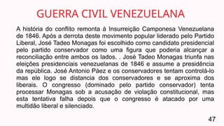A história do conflito remonta à Insurreição Camponesa Venezuelana
de 1846. Após a derrota deste movimento popular liderado pelo Partido
Liberal, José Tadeo Monagas foi escolhido como candidato presidencial
pelo partido conservador como uma figura que poderia alcançar a
reconciliação entre ambos os lados. . José Tadeo Monagas triunfa nas
eleições presidenciais venezuelanas de 1846 e assume a presidência
da república. José Antonio Páez e os conservadores tentam controlá-lo
mas ele logo se distancia dos conservadores e se aproxima dos
liberais. O congresso (dominado pelo partido conservador) tenta
processar Monagas sob a acusação de violação constitucional, mas
esta tentativa falha depois que o congresso é atacado por uma
multidão liberal e silenciado.
GUERRA CIVIL VENEZUELANA
47
 