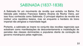 A Sabinada foi um movimento de revolta que eclodiu na Bahia. Foi
liderada pelo médico Francisco Sabino Álvares da Rocha Vieira, por
isso ficou conhecida como Sabinada. O principal objetivo da revolta era
instituir uma república baiana, mas só enquanto o herdeiro do trono
imperial não atingisse a maioridade legal.
Portanto, a sabinada se insere no conjunto das revoltas regenciais que
eclodiram como manifestações de descontentamento e insatisfação de
parcelas das classes dominantes e populares diante da condução do
governo monárquico pelas regências.
SABINADA (1837-1838)
51
 