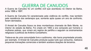 A Guerra de Canudos foi um conflito civil que aconteceu no interior da Bahia,
entre 1896 e 1897.
A Guerra de Canudos foi caracterizada pela violência do conflito, mas também
pela resistência dos sertanejos que, somente após quase um ano de confronto,
foram derrotados.
O Arraial de Canudos ficava na área montanhosa chamada de Belo Monte, no
interior do estado da Bahia. Foi criado em 1893 e era composto por homens e
mulheres pobres, que viviam em regime de partilha e seguiam os ensinamentos
religiosos e políticos de Antônio Conselheiro.
Tratava-se de uma comunidade livre e autônoma, não havia propriedade privada,
por exemplo. O Arraial de Canudos produzia quase tudo que consumia, realizava
pequenas transações comerciais e também aceitava doações de terceiros.
GUERRA DE CANUDOS
48
 