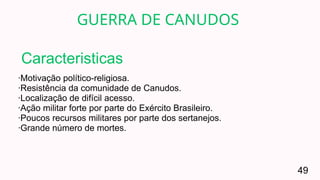 ·Motivação político-religiosa.
·Resistência da comunidade de Canudos.
·Localização de difícil acesso.
·Ação militar forte por parte do Exército Brasileiro.
·Poucos recursos militares por parte dos sertanejos.
·Grande número de mortes.
GUERRA DE CANUDOS
49
Caracteristicas
 
