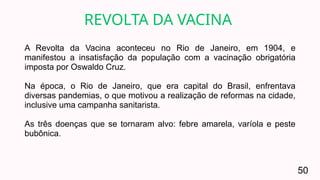 A Revolta da Vacina aconteceu no Rio de Janeiro, em 1904, e
manifestou a insatisfação da população com a vacinação obrigatória
imposta por Oswaldo Cruz.
Na época, o Rio de Janeiro, que era capital do Brasil, enfrentava
diversas pandemias, o que motivou a realização de reformas na cidade,
inclusive uma campanha sanitarista.
As três doenças que se tornaram alvo: febre amarela, varíola e peste
bubônica.
REVOLTA DA VACINA
50
 