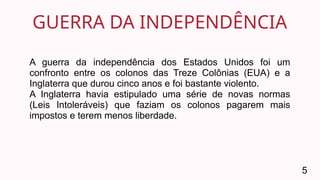 GUERRA DA INDEPENDÊNCIA
5
A guerra da independência dos Estados Unidos foi um
confronto entre os colonos das Treze Colônias (EUA) e a
Inglaterra que durou cinco anos e foi bastante violento.
A Inglaterra havia estipulado uma série de novas normas
(Leis Intoleráveis) que faziam os colonos pagarem mais
impostos e terem menos liberdade.
 