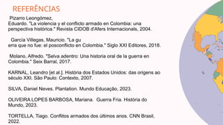 REFERÊNCIAS
Pizarro Leongómez,
Eduardo. "La violencia y el conflicto armado en Colombia: una
perspectiva histórica." Revista CIDOB d'Afers Internacionals, 2004.
García Villegas, Mauricio. "La gu
erra que no fue: el posconflicto en Colombia." Siglo XXI Editores, 2018.
Molano, Alfredo. "Selva adentro: Una historia oral de la guerra en
Colombia." Seix Barral, 2017.
KARNAL, Leandro [et al.]. História dos Estados Unidos: das origens ao
século XXI. São Paulo: Contexto, 2007.
SILVA, Daniel Neves. Plantation. Mundo Educação, 2023.
OLIVEIRA LOPES BARBOSA, Mariana. Guerra Fria. História do
Mundo, 2023.
TORTELLA, Tiago. Conflitos armados dos últimos anos. CNN Brasil,
2022.
 