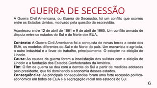 GUERRA DE SECESSÃO
6
A Guerra Civil Americana, ou Guerra de Secessão, foi um conflito que ocorreu
entre os Estados Unidos, motivado pela questão da escravidão.
Aconteceu entre 12 de abril de 1861 e 9 de abril de 1865. Um conflito armado de
disputa entre os estados do Sul e do Norte dos EUA.
Contexto: A Guerra Civil Americana foi a conquista de novas terras a oeste dos
EUA, os modelos diferentes do Sul e do Norte do país. Um escravista e agrícola,
o outro industrial e a favor do trabalho, principalmente. O estopim na eleição de
Lincoln.
Causa: As causas da guerra foram a insatisfação dos sulistas com a eleição de
Lincoln e a fundação dos Estados Confederados da América.
Fim: O fim da guerra se deu com a derrota do Sul a partir de medidas adotadas
pelo presidente, que foi dominando a economia desses estados.
Consequências: As principais consequências foram uma forte recessão político-
econômico em todos os EUA e a segregação racial nos estados do Sul.
 