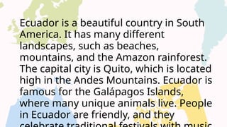 Ecuador is a beautiful country in South
America. It has many different
landscapes, such as beaches,
mountains, and the Amazon rainforest.
The capital city is Quito, which is located
high in the Andes Mountains. Ecuador is
famous for the Galápagos Islands,
where many unique animals live. People
in Ecuador are friendly, and they
 