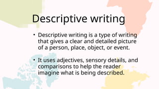 Descriptive writing
• Descriptive writing is a type of writing
that gives a clear and detailed picture
of a person, place, object, or event.
• It uses adjectives, sensory details, and
comparisons to help the reader
imagine what is being described.
 