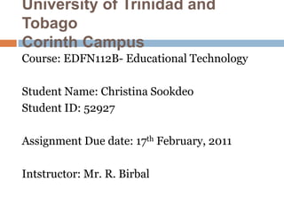 University of Trinidad and
Tobago
Corinth Campus
Course: EDFN112B- Educational Technology
Student Name: Christina Sookdeo
Student ID: 52927
Assignment Due date: 17th February, 2011
Intstructor: Mr. R. Birbal
 