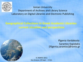 Ionian University Department of Archives and Library Science Laboratory on Digital Libraries and Electronic Publishing Geographical Collections in Greek Academic Libraries:  current situation and perspectives Ifigenia Vardakosta  Sarantos Kapidakis   {ifigenia,sarantos}@ionio.gr IC-ININFO 2011 Kos-Greece, 29 Sept. – 3 Oct. 