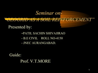 1
Seminar on-
“GEOGRID AS A SOIL REINFORCEMENT”
Presented by:
-PATIL SACHIN SHIVAJIRAO
- B.E CIVIL ROLL NO-4150
- JNEC AURANGABAD.
Guide:
Prof. V.T.MORE
 