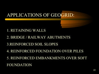22
APPLICATIONS OF GEOGRID:
1. RETAINING WALLS
2. BRIDGE / RAILWAY ABUTMENTS
3.REINFORCED SOIL SLOPES
4. REINFORCED FOUNDATION OVER PILES
5. REINFORCED EMBANKMENTS OVER SOFT
FOUNDATION
 