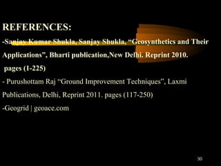 30
 
REFERENCES:
-Sanjay Kumar Shukla, Sanjay Shukla, “Geosynthetics and Their 
Applications”, Bharti publication,New Delhi. Reprint 2010.
 pages (1-225)
- Purushottam Raj “Ground Improvement Techniques”, Laxmi
Publications, Delhi, Reprint 2011. pages (117-250)
-Geogrid | geoace.com
 