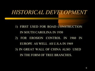 6
HISTORICAL DEVELOPMENT
1) FIRST USED FOR ROAD CONSTRUCTION
IN SOUTH CAROLINA IN 1930
2) FOR EROSION CONTROL IN 1960 IN
EUROPE AS WELL AS U.S.A IN 1969
3) IN GREAT WALL OF CHINA ALSO USED
IN THE FORM OF TREE BRANCHES.
 