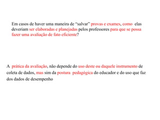 Em casos de haver uma maneira de “salvar” provas e exames, como elas
deveriam ser elaboradas e planejadas pelos professores para que se possa
fazer uma avaliação de fato eficiente?
A prática da avaliação, não depende do uso deste ou daquele instrumento de
coleta de dados, mas sim da postura pedagógica do educador e do uso que faz
dos dados de desempenho
 
