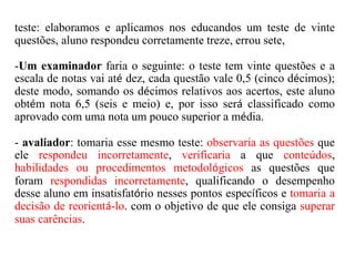 teste: elaboramos e aplicamos nos educandos um teste de vinte
questões, aluno respondeu corretamente treze, errou sete,
-Um examinador faria o seguinte: o teste tem vinte questões e a
escala de notas vai até dez, cada questão vale 0,5 (cinco décimos);
deste modo, somando os décimos relativos aos acertos, este aluno
obtém nota 6,5 (seis e meio) e, por isso será classificado como
aprovado com uma nota um pouco superior a média.
- avaliador: tomaria esse mesmo teste: observaria as questões que
ele respondeu incorretamente, verificaria a que conteúdos,
habilidades ou procedimentos metodológicos as questões que
foram respondidas incorretamente, qualificando o desempenho
desse aluno em insatisfatório nesses pontos específicos e tomaria a
decisão de reorientá-lo. com o objetivo de que ele consiga superar
suas carências.
 