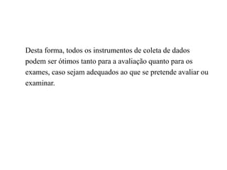Desta forma, todos os instrumentos de coleta de dados
podem ser ótimos tanto para a avaliação quanto para os
exames, caso sejam adequados ao que se pretende avaliar ou
examinar.
 