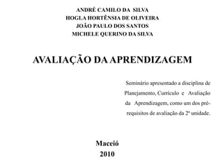 ANDRÉ CAMILO DA SILVA
HOGLA HORTÊNSIA DE OLIVEIRA
JOÃO PAULO DOS SANTOS
MICHELE QUERINO DA SILVA
AVALIAÇÃO DAAPRENDIZAGEM
Maceió
2010
Seminário apresentado a disciplina de
Planejamento, Currículo e Avaliação
da Aprendizagem, como um dos pré-
requisitos de avaliação da 2ª unidade.
 