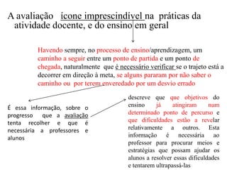 Havendo sempre, no processo de ensino/aprendizagem, um
caminho a seguir entre um ponto de partida e um ponto de
chegada, naturalmente que é necessário verificar se o trajeto está a
decorrer em direção à meta, se alguns pararam por não saber o
caminho ou por terem enveredado por um desvio errado
A avaliação ícone imprescindível na práticas da
atividade docente, e do ensino em geral
É essa informação, sobre o
progresso que a avaliação
tenta recolher e que é
necessária a professores e
alunos
descreve que que objetivos do
ensino já atingiram num
determinado ponto de percurso e
que dificuldades estão a revelar
relativamente a outros. Esta
informação é necessária ao
professor para procurar meios e
estratégias que possam ajudar os
alunos a resolver essas dificuldades
e tentarem ultrapassá-las
 