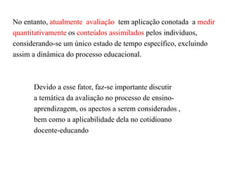 No entanto, atualmente avaliação tem aplicação conotada a medir
quantitativamente os conteúdos assimilados pelos indivíduos,
considerando-se um único estado de tempo específico, excluindo
assim a dinâmica do processo educacional.
Devido a esse fator, faz-se importante discutir
a temática da avaliação no processo de ensino-
aprendizagem, os apectos a serem considerados ,
bem como a aplicabilidade dela no cotidioano
docente-educando
 