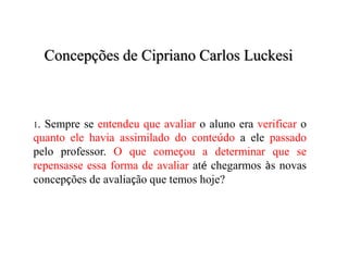 Concepções de Cipriano Carlos Luckesi
1. Sempre se entendeu que avaliar o aluno era verificar o
quanto ele havia assimilado do conteúdo a ele passado
pelo professor. O que começou a determinar que se
repensasse essa forma de avaliar até chegarmos às novas
concepções de avaliação que temos hoje?
 