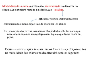 Modalidade dos exames escolares foi sistematizada no decorrer do
século XVI e primeira metade do século XVII – jesuítas.
formalizaram o modo específico de examinar os alunos
Ex: momento das provas - os alunos não poderão solicitar nada que
necessitem nem aos seus colegas nem àquele que toma conta da
prova
Ratio atque Institutio Studiorum Societatis
Dessas sistematizações iniciais muitos foram os aperfeiçoamentos
na modalidade dos exames no decorrer dos séculos seguintes
 