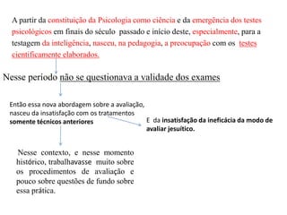 A partir da constituição da Psicologia como ciência e da emergência dos testes
psicológicos em finais do século passado e início deste, especialmente, para a
testagem da inteligência, nasceu, na pedagogia, a preocupação com os testes
cientificamente elaborados.
Nesse período não se questionava a validade dos exames
Então essa nova abordagem sobre a avaliação,
nasceu da insatisfação com os tratamentos
somente técnicos anteriores E da insatisfação da ineficácia da modo de
avaliar jesuítico.
Nesse contexto, e nesse momento
histórico, trabalhavasse muito sobre
os procedimentos de avaliação e
pouco sobre questões de fundo sobre
essa prática.
 