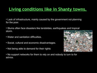 Living conditions like in Shanty towns. Lack of infrastructure, mainly caused by the government not planning for the poor. Slums often face disasters like landslides, earthquakes and tropical storm.  Water and sanitation difficulties. Social, cultural and economic disadvantages.  Not being able to demand for their rights No support networks for them to rely on and nobody to turn to for advice. 