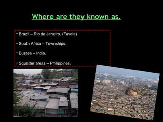 Where are they known as. Brazil – Rio de Janeiro. (Favela) South Africa – Townships. Bustee – India. Squatter areas – Philippines. 