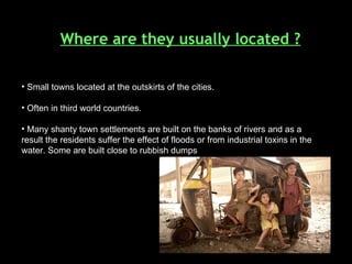 Where are they usually located ? Small towns located at the outskirts of the cities. Often in third world countries. Many shanty town settlements are built on the banks of rivers and as a result the residents suffer the effect of floods or from industrial toxins in the water. Some are built close to rubbish dumps   