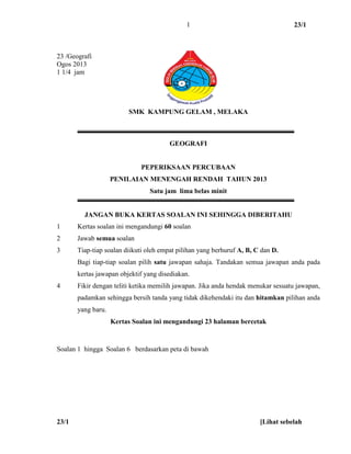 23/1
23/1 [Lihat sebelah
1
23 /Geografi
Ogos 2013
1 1/4 jam
SMK KAMPUNG GELAM , MELAKA
GEOGRAFI
PEPERIKSAAN PERCUBAAN
PENILAIAN MENENGAH RENDAH TAHUN 2013
Satu jam lima belas minit
JANGAN BUKA KERTAS SOALAN INI SEHINGGA DIBERITAHU
1 Kertas soalan ini mengandungi 60 soalan
2 Jawab semua soalan
3 Tiap-tiap soalan diikuti oleh empat pilihan yang berhuruf A, B, C dan D.
Bagi tiap-tiap soalan pilih satu jawapan sahaja. Tandakan semua jawapan anda pada
kertas jawapan objektif yang disediakan.
4 Fikir dengan teliti ketika memilih jawapan. Jika anda hendak menukar sesuatu jawapan,
padamkan sehingga bersih tanda yang tidak dikehendaki itu dan hitamkan pilihan anda
yang baru.
Kertas Soalan ini mengandungi 23 halaman bercetak
Soalan 1 hingga Soalan 6 berdasarkan peta di bawah
 