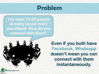 Geohangout.com
You meet 10-50 people
at every social event
you attend. How do you
connect with them?
Even if you both have
Facebook, Whatsapp
doesn’t mean you can
connect with them
instantaneously.
3
Problem
 