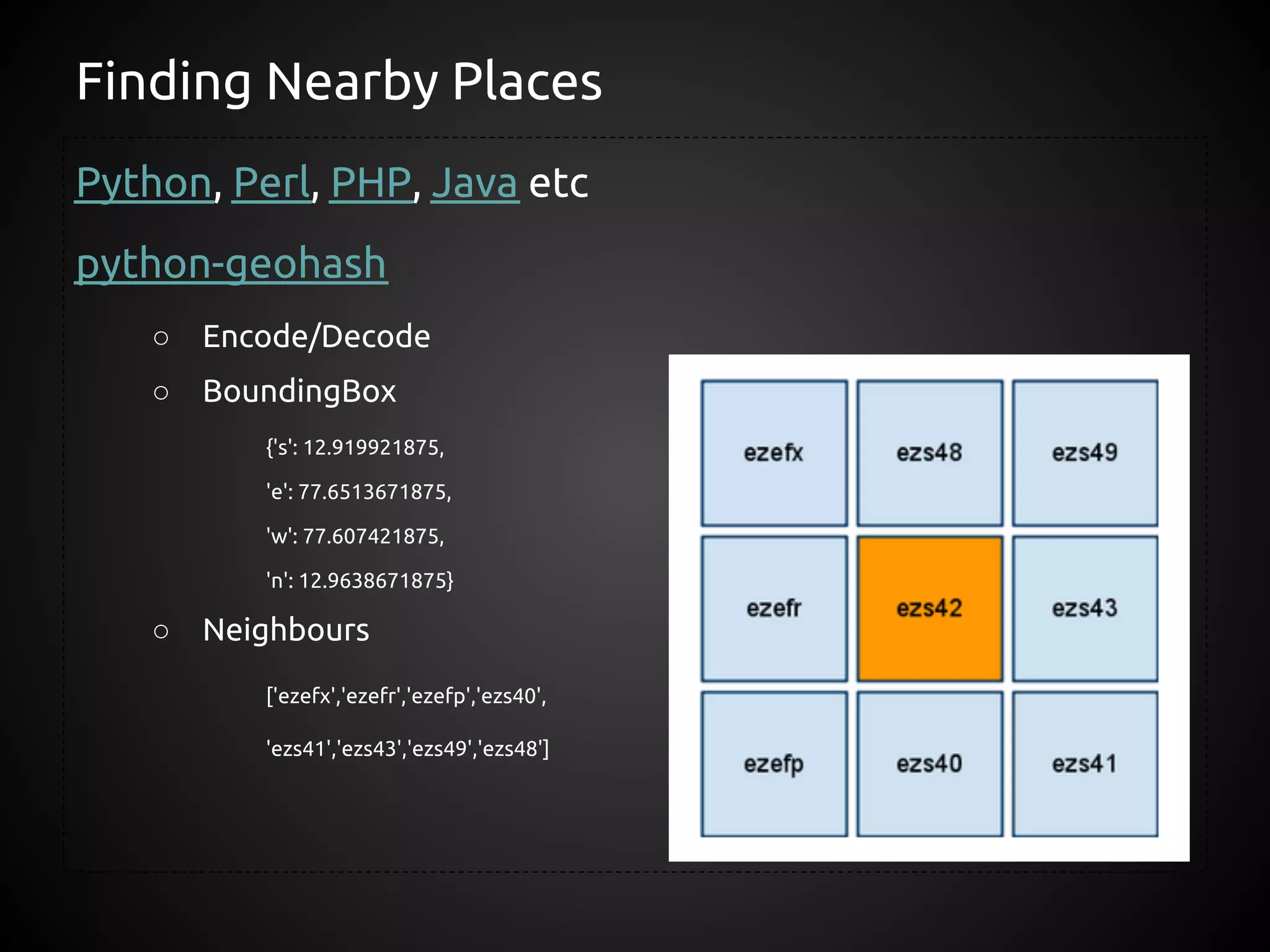 Finding Nearby Places
Python, Perl, PHP, Java etc
python-geohash
    ○   Encode/Decode
    ○   BoundingBox
           {'s': 12.919921875,

           'e': 77.6513671875,

           'w': 77.607421875,

           'n': 12.9638671875}

    ○   Neighbours
           ['ezefx','ezefr','ezefp','ezs40',

           'ezs41','ezs43','ezs49','ezs48']
 