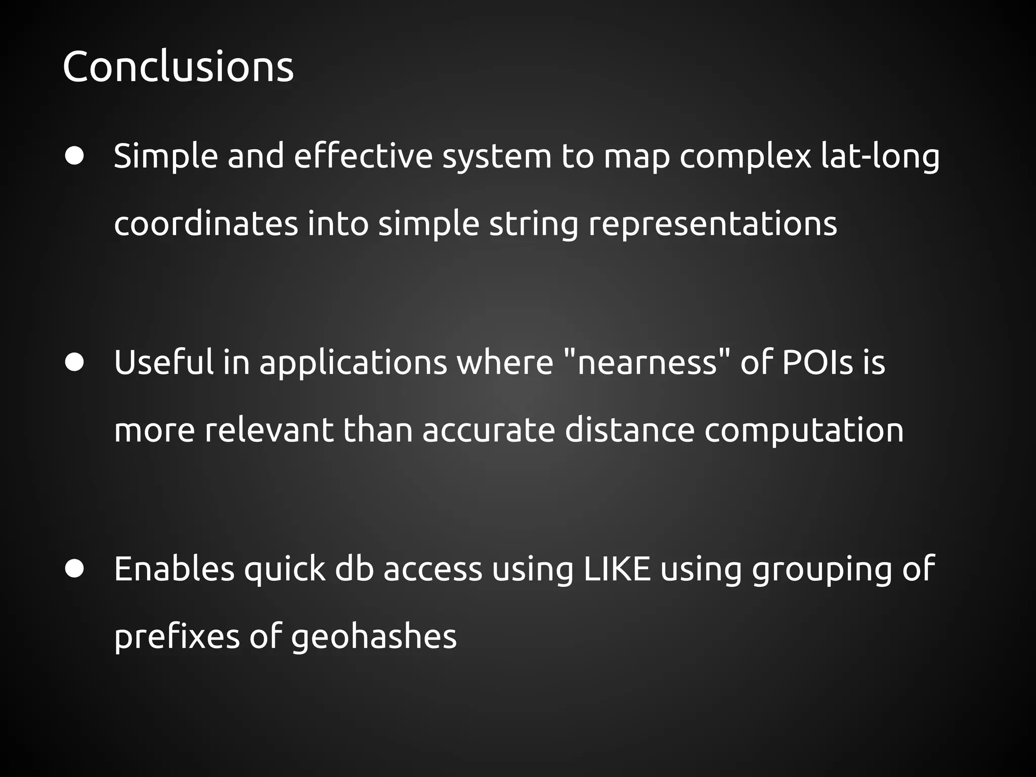 Conclusions

● Simple and effective system to map complex lat-long
   coordinates into simple string representations



● Useful in applications where "nearness" of POIs is
   more relevant than accurate distance computation



● Enables quick db access using LIKE using grouping of
   prefixes of geohashes
 