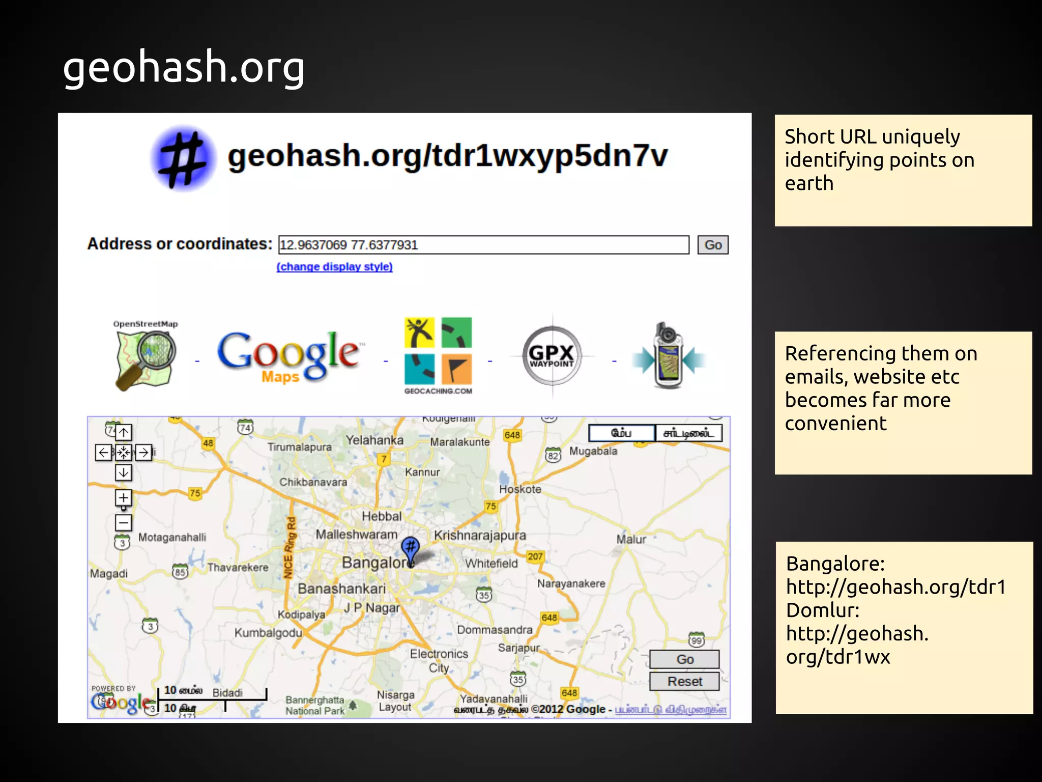 geohash.org
              Short URL uniquely
              identifying points on
              earth




              Referencing them on
              emails, website etc
              becomes far more
              convenient




              Bangalore:
              http://geohash.org/tdr1
              Domlur:
              http://geohash.
              org/tdr1wx
 