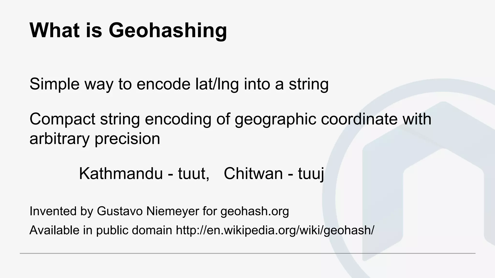 What is Geohashing
Simple way to encode lat/lng into a string
Compact string encoding of geographic coordinate with
arbitrary precision
Kathmandu - tuut, Chitwan - tuuj
Invented by Gustavo Niemeyer for geohash.org
Available in public domain http://en.wikipedia.org/wiki/geohash/
 