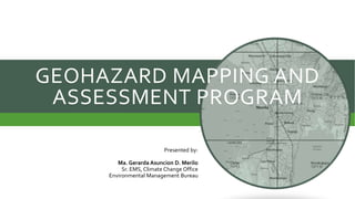 GEOHAZARD MAPPING AND
ASSESSMENT PROGRAM
Presented by:
Ma. Gerarda Asuncion D. Merilo
Sr. EMS, Climate Change Office
Environmental Management Bureau
 