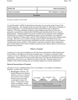 This page last updated on 08-Feb-2006
EENS 204 Natural Disasters
Tulane University Prof. Stephen A. Nelson
Tsunami
Up until December of 2004, the phenomena of tsunami was not on the minds of most of the
world's population. That changed on the morning of December 24, 2004 when a earthquake of
moment magnitude 9.1 occurred along the oceanic trench off the coast of Sumatra in
Indonesia. This large earthquake resulted in vertical displacement of the sea floor and
generated a tsunami that eventually killed 280,000 people and affected the lives of several
million people. Although people living on the coastline near the epicenter of the earthquake
had little time or warning of the approaching tsunami, those living farther away along the
coasts of Thailand, Sri Lanka, India,. and East Africa had plenty of time to move higher ground
to escape. But, there was no tsunami warning system in place in the Indian Ocean, and
although other tsunami warning centers attempted to provide a warning, there was no effective
communication system in place. Unfortunately, it has taken a disaster of great magnitude to
point out the failings of the world's scientific community and to educate almost every person on
the planet about tsunami.
What is a Tsunami
A tsunami is a very long-wavelength wave of water that is generated by sudden displacement
of the seafloor or disruption of any body of standing water. Tsunami are sometimes called
"seismic sea waves", although, as we will see, they can be generated by mechanisms other than
earthquakes. Tsunami have also been called "tidal waves", but this term should not be used
because they are not in any way related to the tides of the Earth. Because tsunami occur
suddenly, often without warning, they are extremely dangerous to coastal communities.
Physical Characteristics of Tsunami
All types of waves, including tsunami, have a wavelength, a wave height, an amplitude, a
frequency or period, and a velocity.
z Wavelength is defined as the
distance between two identical
points on a wave (i.e. between
wave crests or wave troughs).
Normal ocean waves have
wavelengths of about 100
meters. Tsunami have much
longer wavelengths, usually
measured in kilometers and up to
500 kilometers.
Page 1 of 8
Tsunami
2/8/2006
 