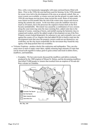 flow, with a very hummocky topography with many enclosed basins filled with
lakes. Prior to the 1950s the area had been used for farming. In the 1950s demand
for ocean views led to the development of the area as an upscale suburb. But, no
sewer system was available, so wastes were put into the ground via septic tanks. In
1956 the area began moving down slope toward the ocean. Rates of movement
were fastest several months after the end of the winter rainy season and slowest
during the summer dry season. In the next three years the earthflow moved as
much as 20 meters, but in the processes the expensive homes built on the flow
became uninhabitable. Movement was caused by a combination of wave erosion
along the coast removing some the mass resisting flow, added water due to the
disposal of wastes, watering of lawns, and rainfall causing the bentonite clays to
expand and weaken, and by the added weight of development on top of the flow.
Property owners looked desperately for someone to sue, and eventually won a suit
against the county of Los Angeles who had added fill dirt to build a road into the
development (note that since the property owners could not sue themselves, nor
could they sue the clay layers responsible for the movement they found the only
agency with deep pockets that was available).
Volcanic Eruptions - produce shocks like explosions and earthquakes. They can also
cause snow to melt or empty crater lakes, rapidly releasing large amounts of water that
can be mixed with regolith to reduce grain to grain contact and result in debris flows,
mudflows, and landslides.
Examples - We have previously discussed the mudflows and debris avalanche
produced by the 1980 eruption of Mount St. Helens, and the devastating mudflows
that killed 23,000 people in Armero that resulted from an eruption of Nevado del
Ruiz volcano in Columbia.
Slope Stabity
3/9/2004Page 10 of 12
 