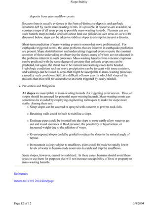 References
Return to EENS 204 Homepage
deposits from prior mudflow events.
Because there is usually evidence in the form of distinctive deposits and geologic
structures left by recent mass wasting events, it is possible, if resources are available, to
construct maps of all areas prone to possible mass-wasting hazards. Planners can use
such hazards maps to make decisions about land use policies in such areas or, as will be
discussed below, steps can be taken to stabilize slopes to attempt to prevent a disaster.
Short-term prediction of mass-wasting events is somewhat more problematical. For
earthquake triggered events, the same problems that are inherent in earthquake prediction
are present. Slope destabilization and undercutting triggered events require the constant
attention of those undertaking or observing the slopes, many of whom are not educated in
the problems inherent in such processes. Mass-wasting hazards from volcanic eruptions
can be predicted with the same degree of certainty that volcanic eruptions can be
predicted, but again, the threat has to be realized and warnings need to be heeded.
Hydrologic conditions such as heavy precipitation can be forecast with some certainty,
and warnings can be issued to areas that might be susceptible to mass-wasting processes
caused by such conditions. Still, it is difficult of know exactly which hill slope of the
millions that exist will be vulnerable to an event triggered by heavy rainfall.
Prevention and Mitigation
All slopes are susceptible to mass-wasting hazards if a triggering event occurs. Thus, all
slopes should be assessed for potential mass-wasting hazards. Mass-wasting events can
sometimes be avoided by employing engineering techniques to make the slope more
stable. Among them are:
Steep slopes can be covered or sprayed with concrete to prevent rock falls.
Retaining walls could be built to stabilize a slope.
Drainage pipes could be inserted into the slope to more easily allow water to get
out and avoid increases in fluid pressure, the possibility of liquefaction, or
increased weight due to the addition of water.
Oversteepened slopes could be graded to reduce the slope to the natural angle of
repose.
In mountain valleys subject to mudflows, plans could be made to rapidly lower
levels of water in human-made reservoirs to catch and trap the mudflows.
Some slopes, however, cannot be stabilized. In these cases, humans should avoid these
areas or use them for purposes that will not increase susceptibility of lives or property to
mass-wasting hazards.
Slope Stabity
3/9/2004Page 12 of 12
 