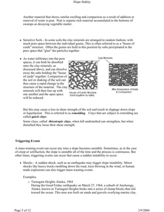 Another material that shows similar swelling and compaction as a result of addition or
removal of water is peat. Peat is organic-rich material accumulated in the bottoms of
swamps as decaying vegetable matter.
Sensitive Soils - In some soils the clay minerals are arranged in random fashion, with
much pore space between the individual grains. This is often referred to as a "house of
cards" structure. Often the grains are held in this position by salts precipitated in the
pore space that "glue" the particles together.
As water infiltrates into the pore
spaces, it can both be absorbed
onto the clay minerals, as
discussed above, and can dissolve
away the salts holding the "house
of cards" together. Compaction of
the soil or shaking of the soil can
thus cause a rapid change in the
structure of the material. The clay
minerals will then line up with
one another and the open space
will be reduced.
But this may cause a loss in shear strength of the soil and result in slippage down slope
or liquefaction. This is referred to as remolding. Clays that are subject to remolding are
called quick clays.
Some clays, called thixotropic clays, when left undisturbed can strengthen, but when
disturbed they loose their shear strength.
Triggering Events
A mass-wasting event can occur any time a slope becomes unstable. Sometimes, as in the case
of creep or solifluction, the slope is unstable all of the time and the process is continuous. But
other times, triggering events can occur that cause a sudden instability to occur.
Shocks - A sudden shock, such as an earthquake may trigger slope instability. Minor
shocks like heavy trucks rambling down the road, trees blowing in the wind, or human
made explosions can also trigger mass-wasting events.
Examples:
Turnagain Heights Alaska, 1964
During the Good Friday earthquake on March 27, 1964, a suburb of Anchorage,
Alaska, known as Turnagain Heights broke into a series of slump blocks that slid
toward the ocean. This area was built on sands and gravels overlying marine clay.
Slope Stabity
3/9/2004Page 5 of 12
 